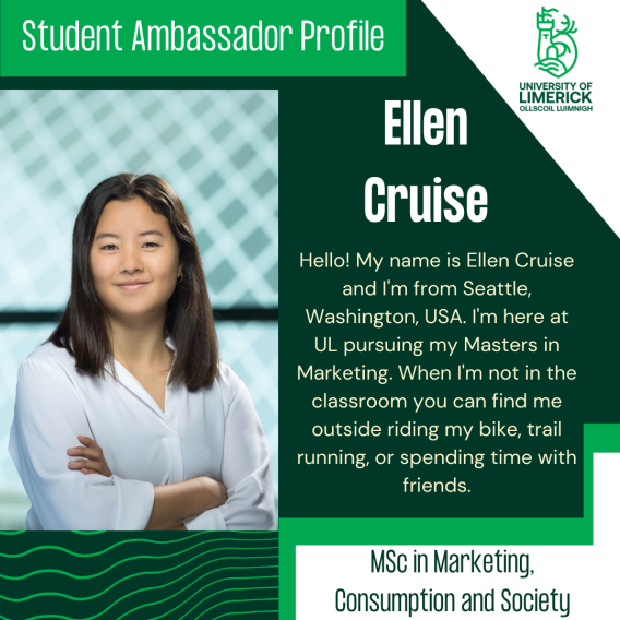 Ellen Cruise's bio: Hello! My name is Ellen Cruise and I'm from Seattle, Washington, USA. I'm here at UL pursuing my Masters in Marketing. When I'm not in the classroom you can find me outside riding my bike, trail running, or spending time with friends.